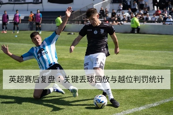 英超赛后复盘:关键丢球回放与越位判罚统计